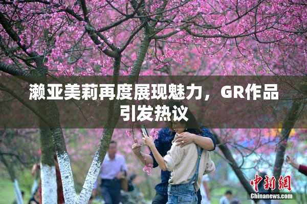 濑亚美莉再度展现魅力，GR作品引发热议