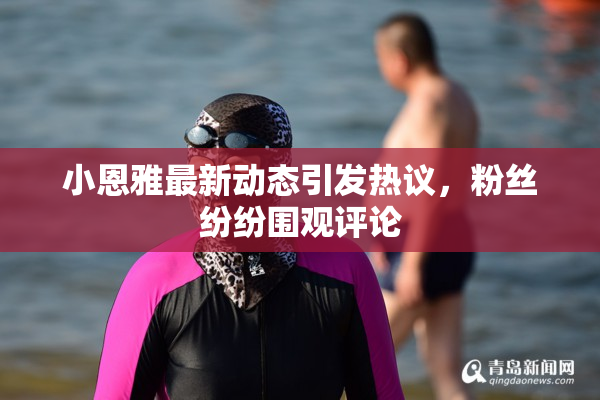 小恩雅最新动态引发热议，粉丝纷纷围观评论