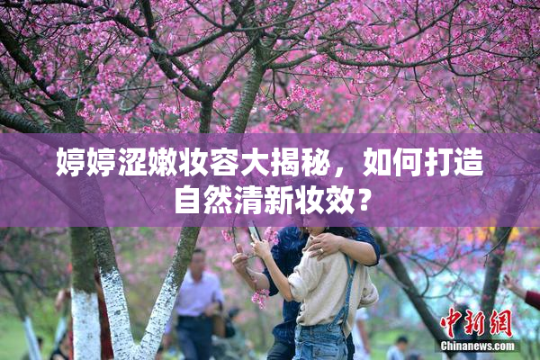 婷婷涩嫩妆容大揭秘，如何打造自然清新妆效？
