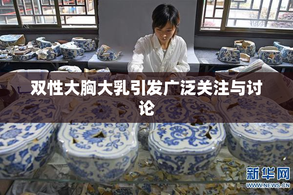 双性大胸大乳引发广泛关注与讨论