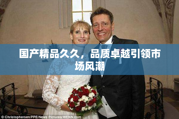 国产精品久久，品质卓越引领市场风潮