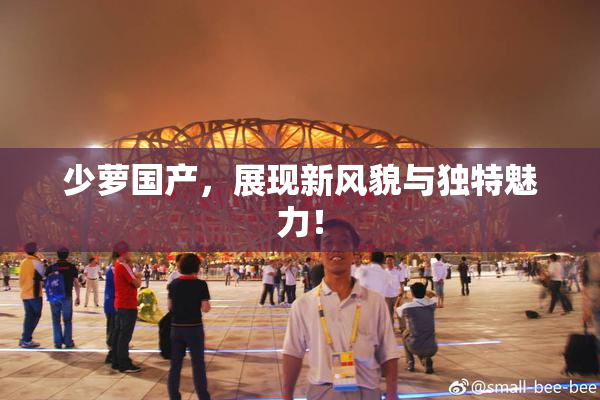 少萝国产，展现新风貌与独特魅力！