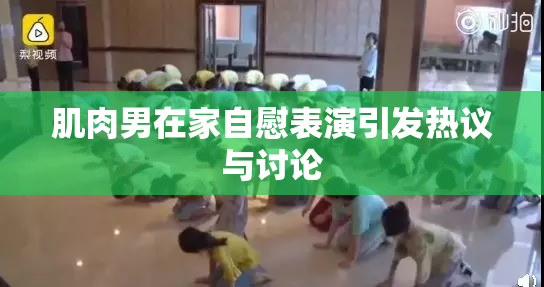 肌肉男在家自慰表演引发热议与讨论