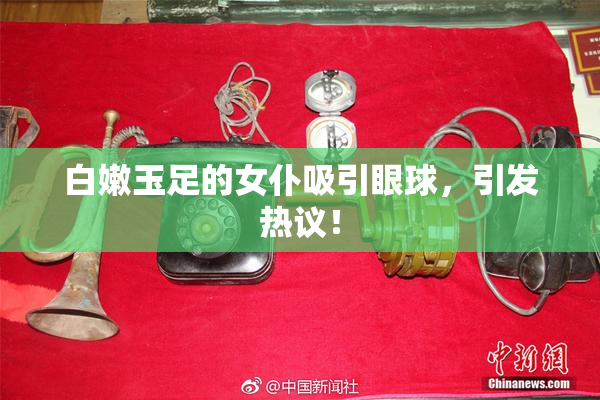白嫩玉足的女仆吸引眼球，引发热议！