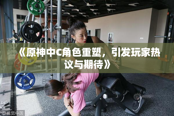 《原神中C角色重塑，引发玩家热议与期待》