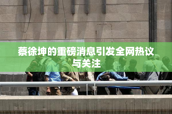 蔡徐坤的重磅消息引发全网热议与关注