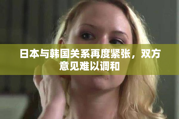 日本与韩国关系再度紧张，双方意见难以调和