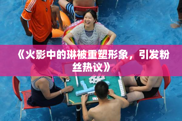 《火影中的琳被重塑形象，引发粉丝热议》