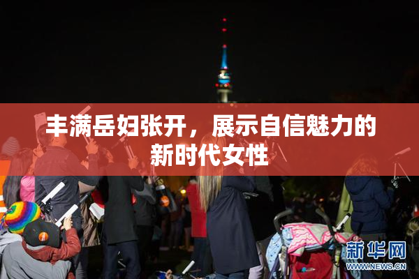 丰满岳妇张开，展示自信魅力的新时代女性