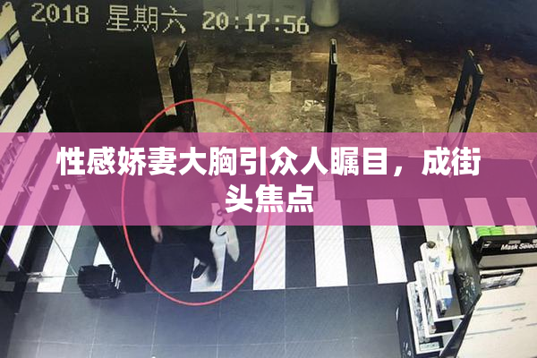 性感娇妻大胸引众人瞩目，成街头焦点