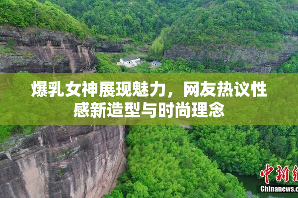 爆乳女神展现魅力，网友热议性感新造型与时尚理念