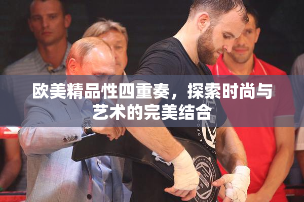 欧美精品性四重奏，探索时尚与艺术的完美结合