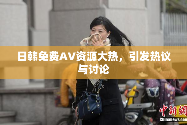 日韩免费AV资源大热，引发热议与讨论