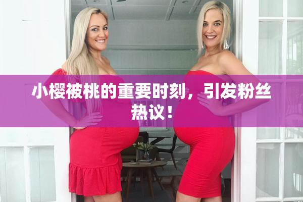 小樱被桃的重要时刻，引发粉丝热议！