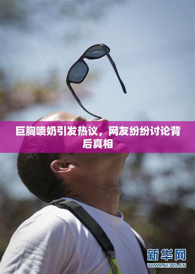 巨胸喷奶引发热议，网友纷纷讨论背后真相