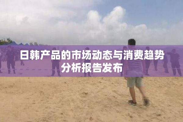 日韩产品的市场动态与消费趋势分析报告发布