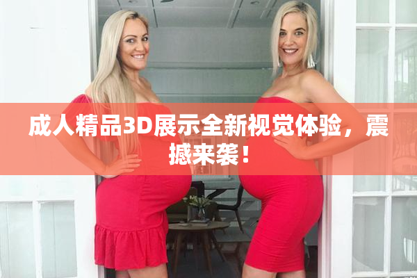 成人精品3D展示全新视觉体验，震撼来袭！