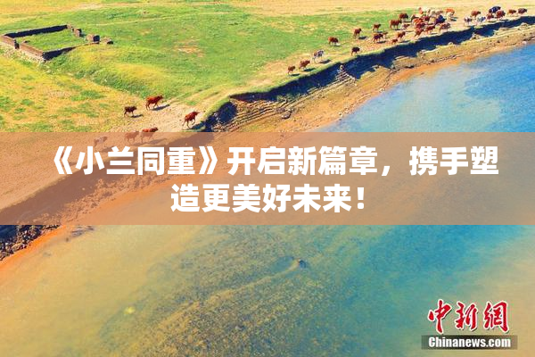 《小兰同重》开启新篇章，携手塑造更美好未来！