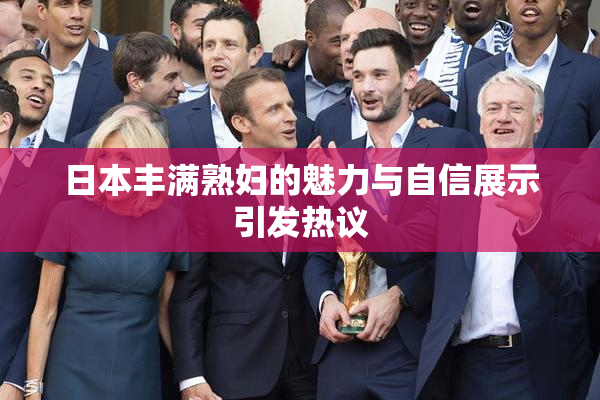 日本丰满熟妇的魅力与自信展示引发热议