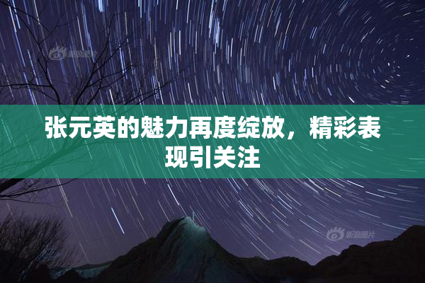 张元英的魅力再度绽放，精彩表现引关注