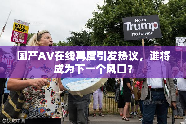 国产AV在线再度引发热议，谁将成为下一个风口？