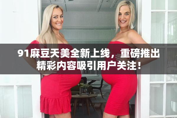 91麻豆天美全新上线，重磅推出精彩内容吸引用户关注！