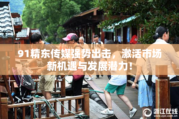 91精东传媒强势出击，激活市场新机遇与发展潜力！