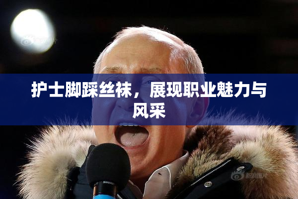 护士脚踩丝袜，展现职业魅力与风采