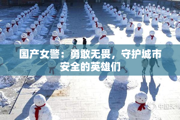 国产女警：勇敢无畏，守护城市安全的英雄们