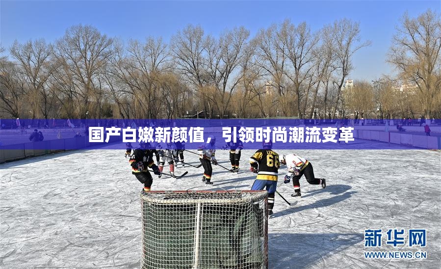 国产白嫩新颜值，引领时尚潮流变革