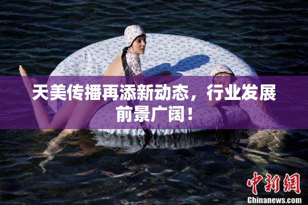 天美传播再添新动态，行业发展前景广阔！
