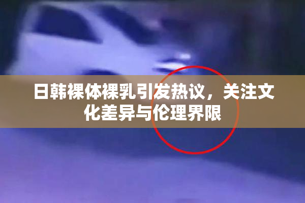 日韩裸体裸乳引发热议，关注文化差异与伦理界限