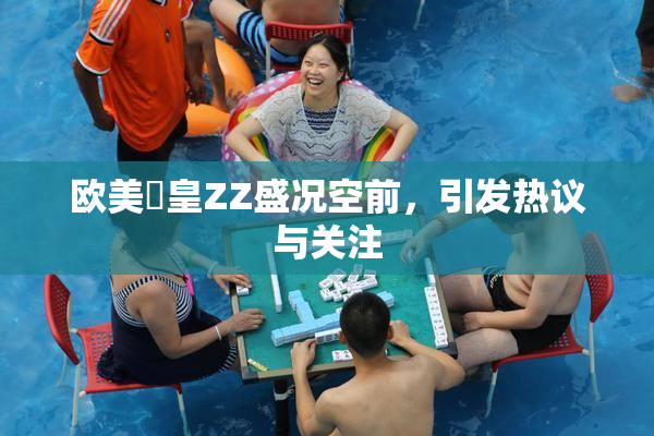 欧美嘼皇ZZ盛况空前，引发热议与关注