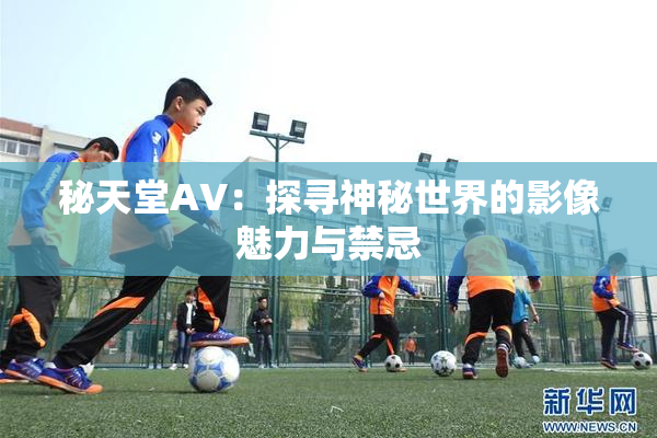 秘天堂AV：探寻神秘世界的影像魅力与禁忌