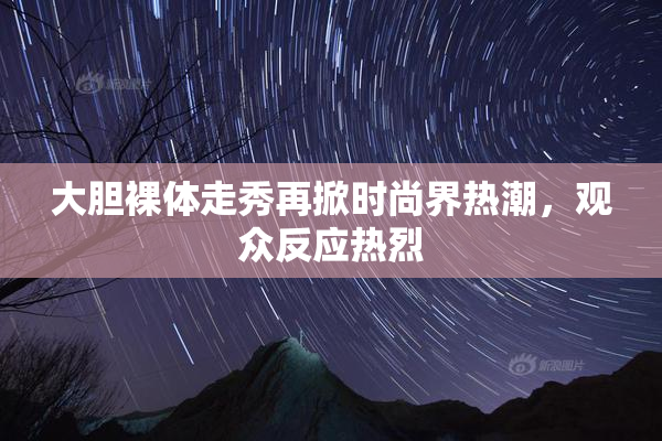 大胆裸体走秀再掀时尚界热潮，观众反应热烈