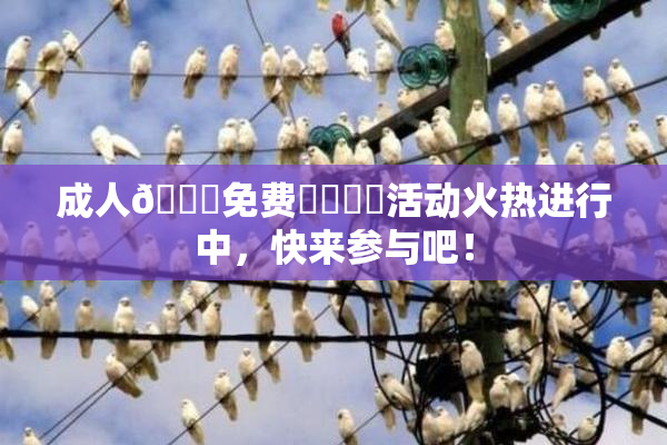 成人🔞免费❌‌❌‌活动火热进行中，快来参与吧！