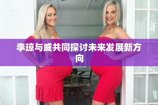 李琼与戚共同探讨未来发展新方向