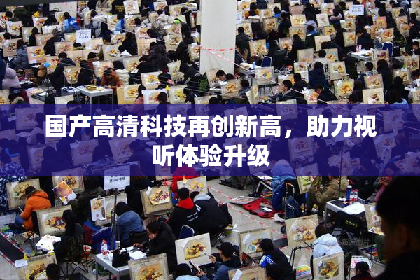 国产高清科技再创新高，助力视听体验升级