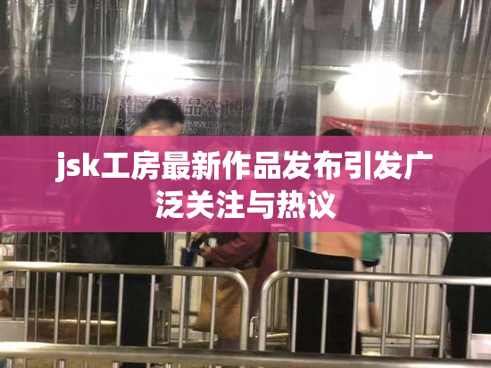 jsk工房最新作品发布引发广泛关注与热议