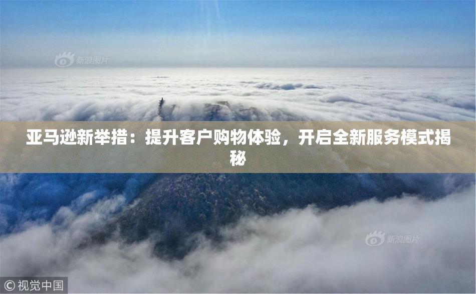 亚马逊新举措：提升客户购物体验，开启全新服务模式揭秘