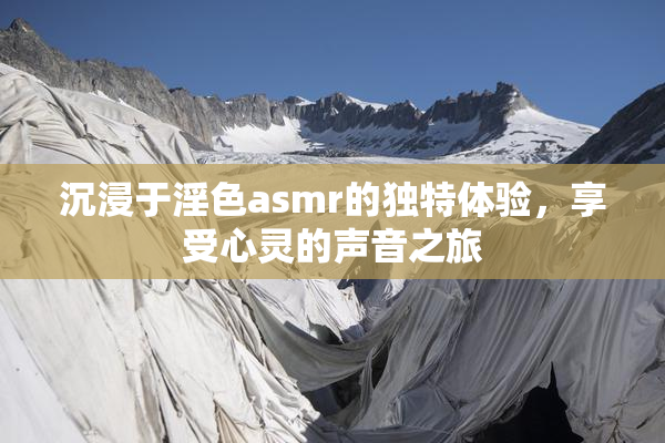 沉浸于淫色asmr的独特体验，享受心灵的声音之旅