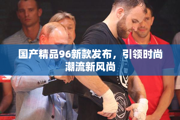 国产精品96新款发布，引领时尚潮流新风尚