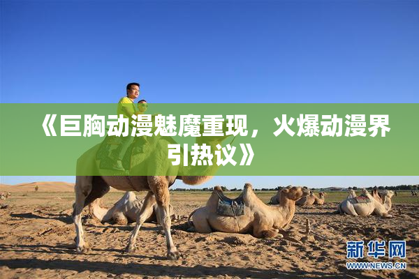 《巨胸动漫魅魔重现，火爆动漫界引热议》