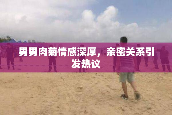 男男肉菊情感深厚，亲密关系引发热议