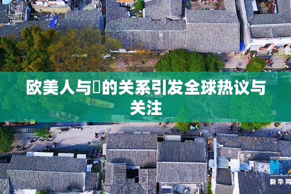 欧美人与嘼的关系引发全球热议与关注