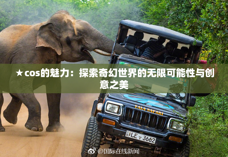 ★cos的魅力：探索奇幻世界的无限可能性与创意之美