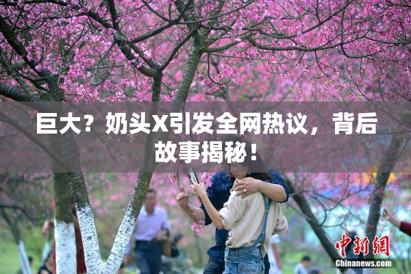 巨大？奶头X引发全网热议，背后故事揭秘！