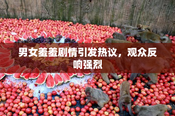 男女羞羞剧情引发热议，观众反响强烈