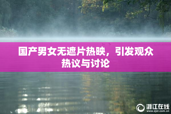 国产男女无遮片热映，引发观众热议与讨论