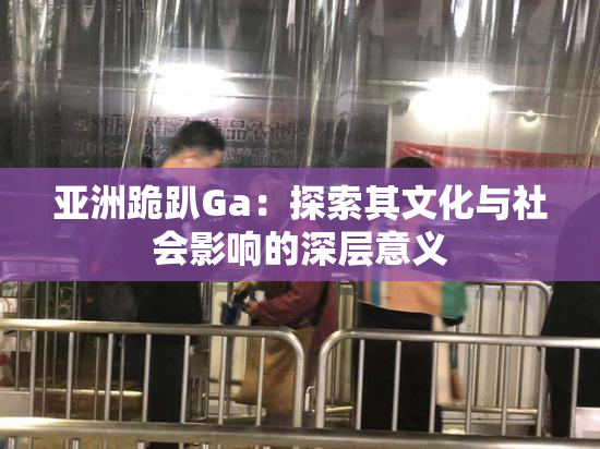 亚洲跪趴Ga：探索其文化与社会影响的深层意义
